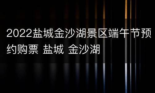 2022盐城金沙湖景区端午节预约购票 盐城 金沙湖