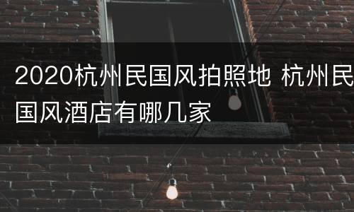2020杭州民国风拍照地 杭州民国风酒店有哪几家