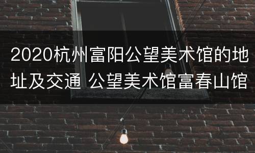 2020杭州富阳公望美术馆的地址及交通 公望美术馆富春山馆