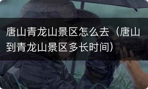 唐山青龙山景区怎么去（唐山到青龙山景区多长时间）