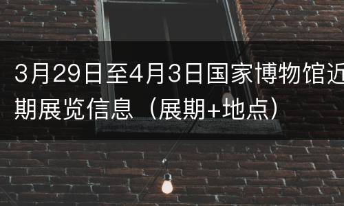 3月29日至4月3日国家博物馆近期展览信息（展期+地点）