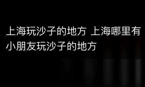 上海玩沙子的地方 上海哪里有小朋友玩沙子的地方