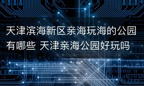 天津滨海新区亲海玩海的公园有哪些 天津亲海公园好玩吗