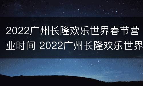 2022广州长隆欢乐世界春节营业时间 2022广州长隆欢乐世界春节营业时间是多少