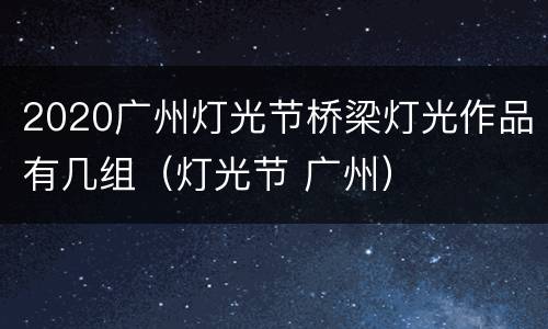 2020广州灯光节桥梁灯光作品有几组（灯光节 广州）
