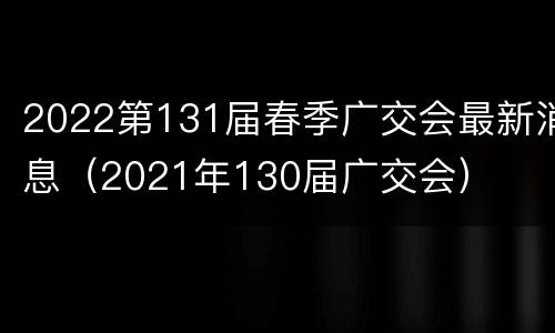 2022第131届春季广交会最新消息（2021年130届广交会）