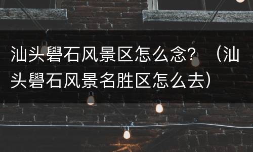 汕头礐石风景区怎么念？（汕头礐石风景名胜区怎么去）