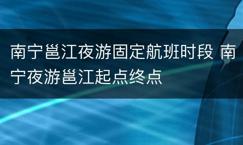 南宁邕江夜游固定航班时段 南宁夜游邕江起点终点