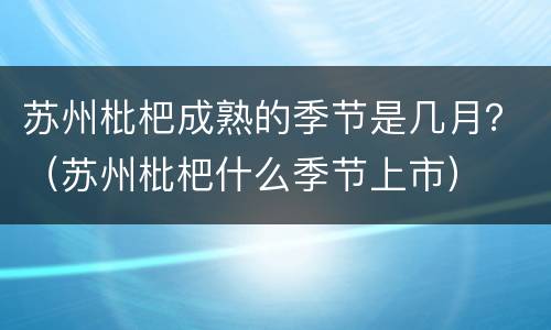 苏州枇杷成熟的季节是几月？（苏州枇杷什么季节上市）