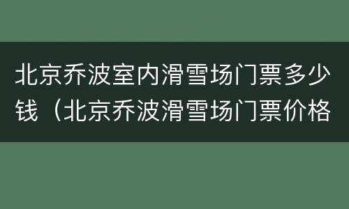 北京乔波室内滑雪场门票多少钱（北京乔波滑雪场门票价格）