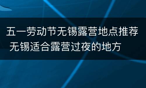五一劳动节无锡露营地点推荐 无锡适合露营过夜的地方