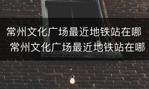 常州文化广场最近地铁站在哪 常州文化广场最近地铁站在哪里