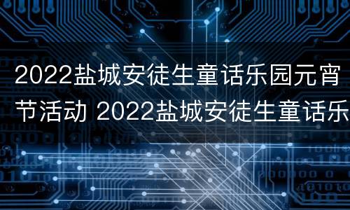 2022盐城安徒生童话乐园元宵节活动 2022盐城安徒生童话乐园元宵节活动方案