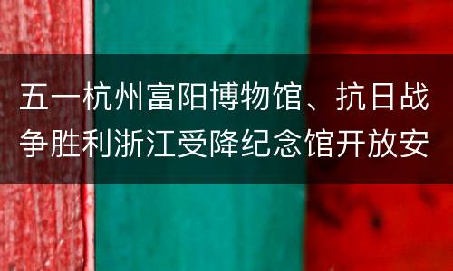 五一杭州富阳博物馆、抗日战争胜利浙江受降纪念馆开放安排