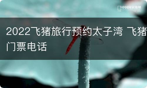 2022飞猪旅行预约太子湾 飞猪门票电话