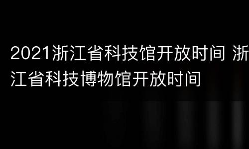 2021浙江省科技馆开放时间 浙江省科技博物馆开放时间