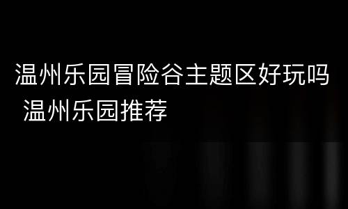 温州乐园冒险谷主题区好玩吗 温州乐园推荐