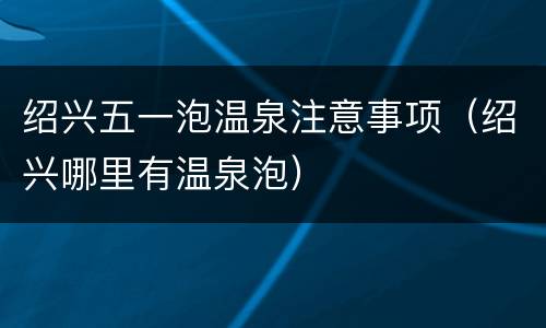 绍兴五一泡温泉注意事项（绍兴哪里有温泉泡）
