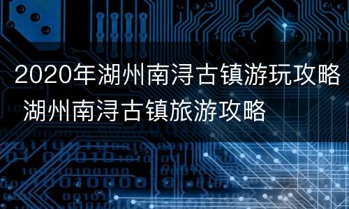 2020年湖州南浔古镇游玩攻略 湖州南浔古镇旅游攻略