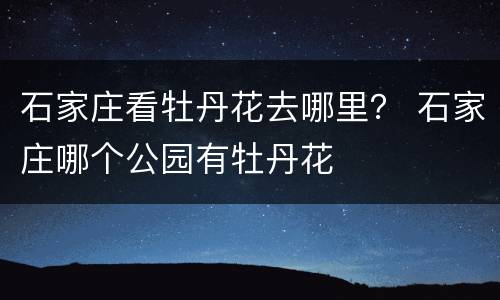 石家庄看牡丹花去哪里？ 石家庄哪个公园有牡丹花