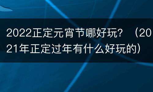 2022正定元宵节哪好玩？（2021年正定过年有什么好玩的）
