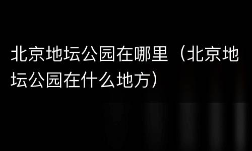 北京地坛公园在哪里（北京地坛公园在什么地方）