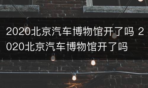 2020北京汽车博物馆开了吗 2020北京汽车博物馆开了吗