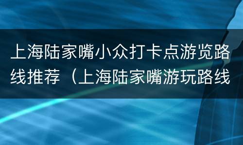 上海陆家嘴小众打卡点游览路线推荐（上海陆家嘴游玩路线）