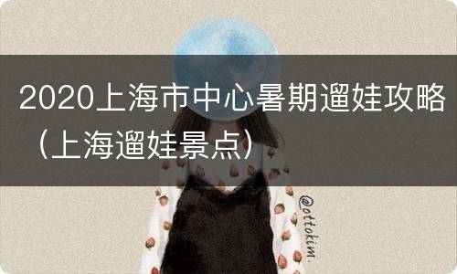 2020上海市中心暑期遛娃攻略（上海遛娃景点）