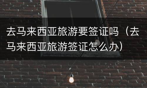 去马来西亚旅游要签证吗（去马来西亚旅游签证怎么办）