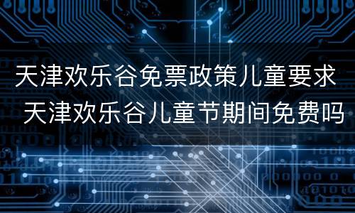 天津欢乐谷免票政策儿童要求 天津欢乐谷儿童节期间免费吗