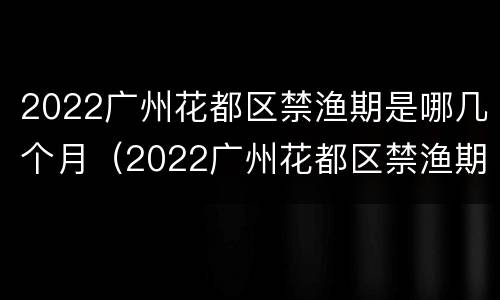 2022广州花都区禁渔期是哪几个月（2022广州花都区禁渔期是哪几个月开始）