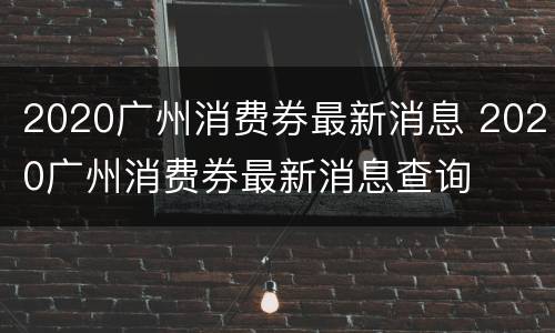 2020广州消费券最新消息 2020广州消费券最新消息查询