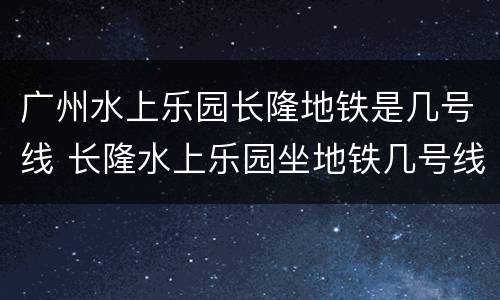广州水上乐园长隆地铁是几号线 长隆水上乐园坐地铁几号线