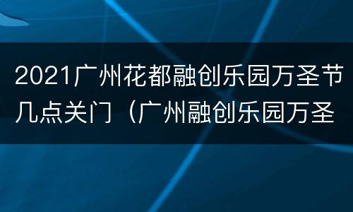 2021广州花都融创乐园万圣节几点关门（广州融创乐园万圣节好玩吗）