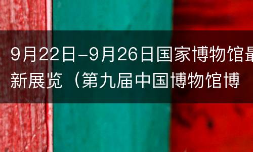 9月22日-9月26日国家博物馆最新展览（第九届中国博物馆博览会）
