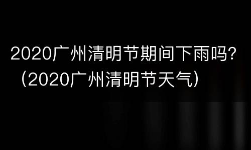 2020广州清明节期间下雨吗？（2020广州清明节天气）