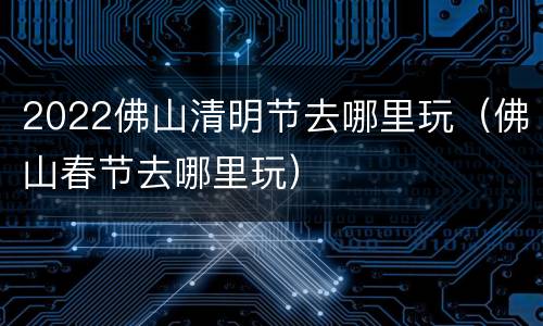 2022佛山清明节去哪里玩（佛山春节去哪里玩）