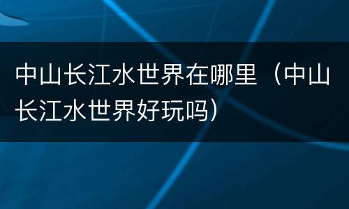 中山长江水世界在哪里（中山长江水世界好玩吗）
