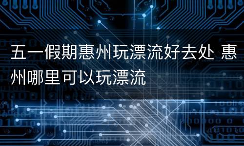 五一假期惠州玩漂流好去处 惠州哪里可以玩漂流