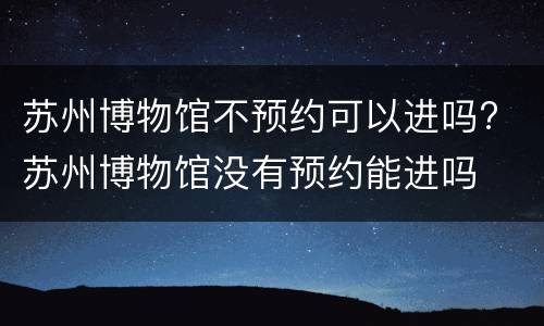苏州博物馆不预约可以进吗? 苏州博物馆没有预约能进吗
