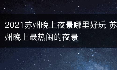 2021苏州晚上夜景哪里好玩 苏州晚上最热闹的夜景