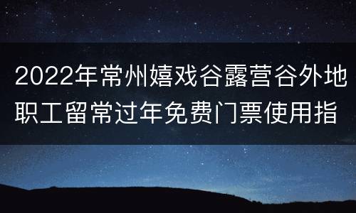 2022年常州嬉戏谷露营谷外地职工留常过年免费门票使用指南