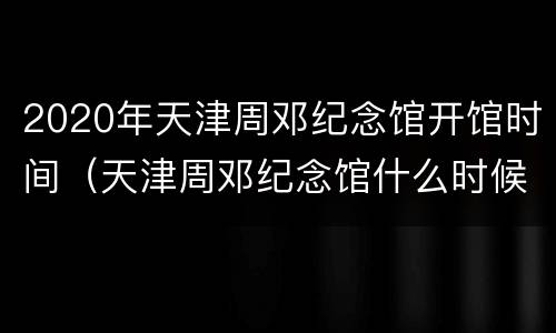2020年天津周邓纪念馆开馆时间（天津周邓纪念馆什么时候开放）