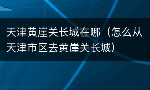 天津黄崖关长城在哪（怎么从天津市区去黄崖关长城）