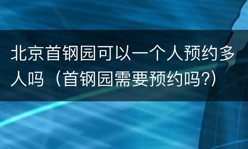 北京首钢园可以一个人预约多人吗（首钢园需要预约吗?）