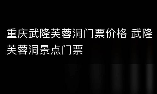 重庆武隆芙蓉洞门票价格 武隆芙蓉洞景点门票