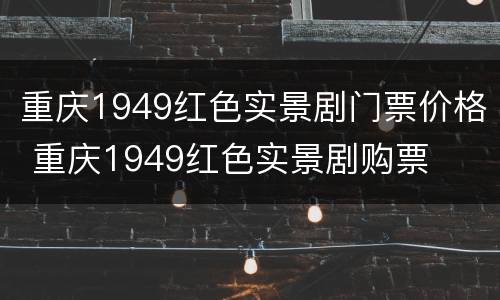 重庆1949红色实景剧门票价格 重庆1949红色实景剧购票