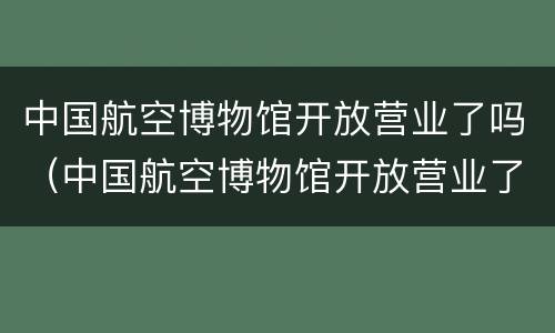 中国航空博物馆开放营业了吗（中国航空博物馆开放营业了吗现在）