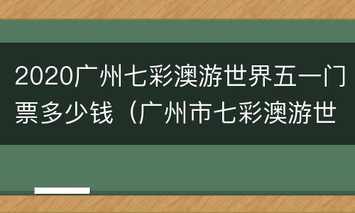2020广州七彩澳游世界五一门票多少钱（广州市七彩澳游世界）